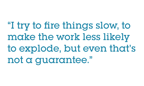 Pull quote: I try to fire things slow, to make the work less likely to explode, but even that’s not a guarantee.