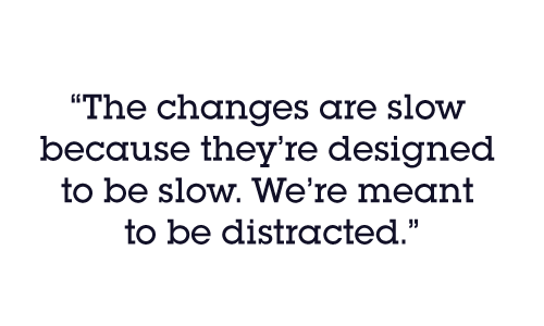 The changes are slow because they’re designed to be slow. We’re meant to be distracted.